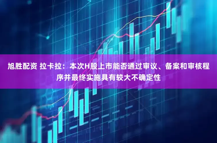 旭胜配资 拉卡拉：本次H股上市能否通过审议、备案和审核程序并最终实施具有较大不确定性