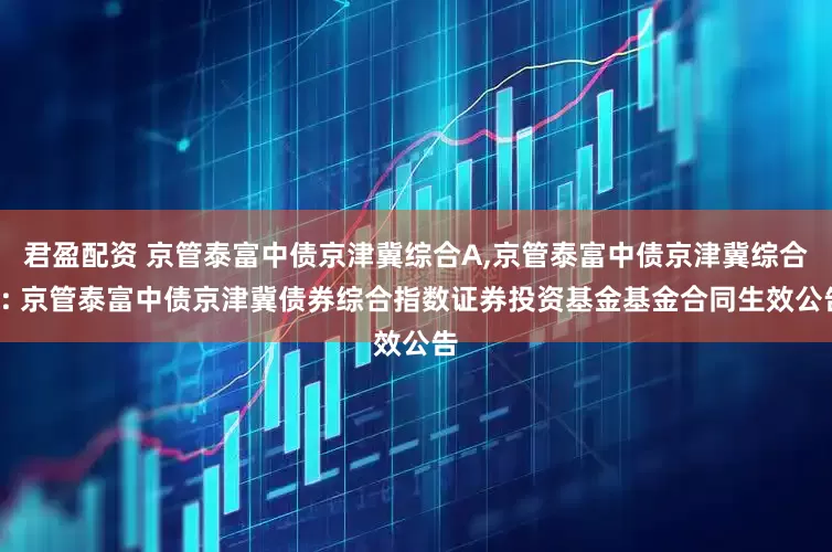 君盈配资 京管泰富中债京津冀综合A,京管泰富中债京津冀综合C: 京管泰富中债京津冀债券综合指数证券投资基金基金合同生效公告