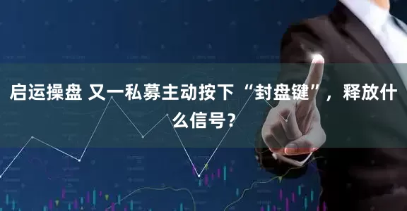启运操盘 又一私募主动按下 “封盘键”，释放什么信号？