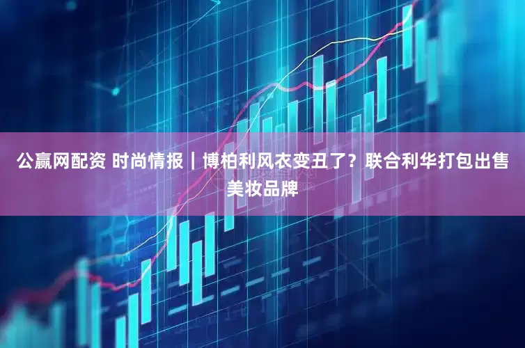 公赢网配资 时尚情报｜博柏利风衣变丑了？联合利华打包出售美妆品牌