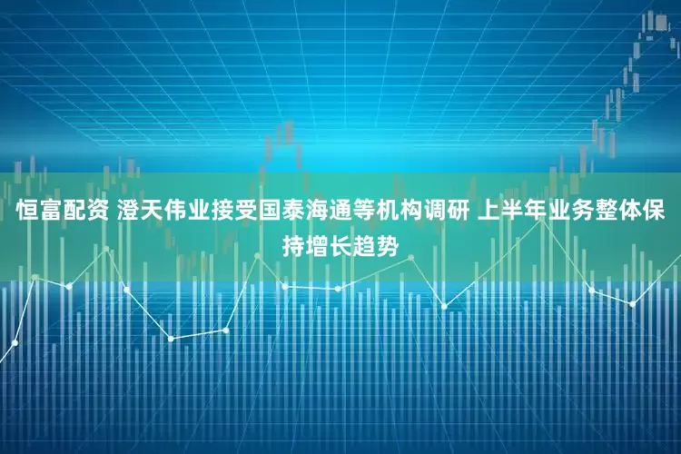 恒富配资 澄天伟业接受国泰海通等机构调研 上半年业务整体保持增长趋势