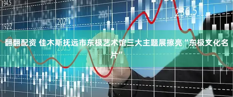 翻翻配资 佳木斯抚远市东极艺术馆三大主题展擦亮“东极文化名片”