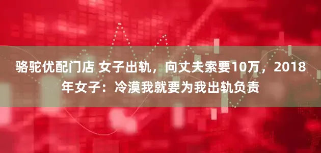 骆驼优配门店 女子出轨，向丈夫索要10万，2018年女子：冷漠我就要为我出轨负责