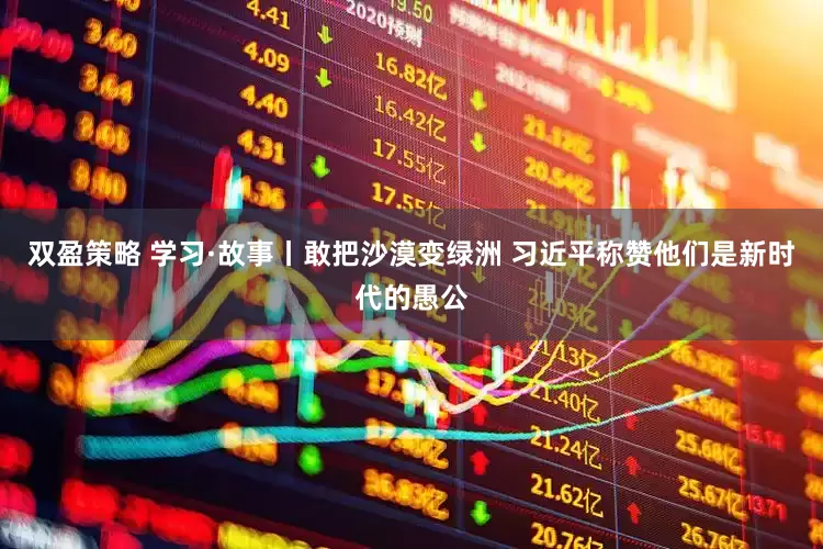 双盈策略 学习·故事丨敢把沙漠变绿洲 习近平称赞他们是新时代的愚公