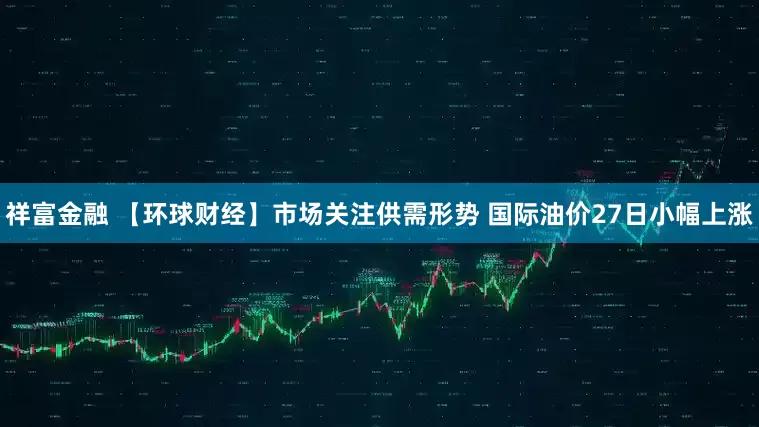 祥富金融 【环球财经】市场关注供需形势 国际油价27日小幅上涨