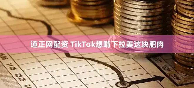 道正网配资 TikTok想啃下拉美这块肥肉