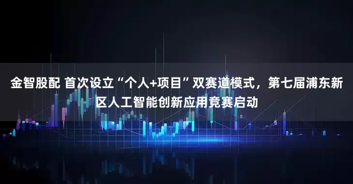金智股配 首次设立“个人+项目”双赛道模式，第七届浦东新区人工智能创新应用竞赛启动