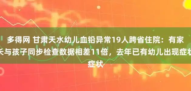 多得网 甘肃天水幼儿血铅异常19人跨省住院：有家长与孩子同步检查数据相差11倍，去年已有幼儿出现症状
