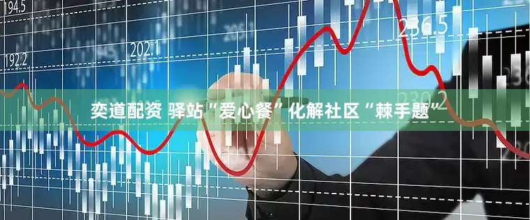 奕道配资 驿站“爱心餐”化解社区“棘手题”