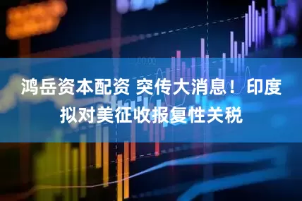 鸿岳资本配资 突传大消息！印度拟对美征收报复性关税
