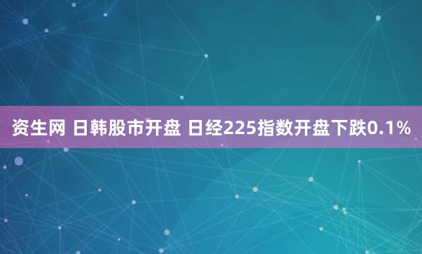 资生网 日韩股市开盘 日经225指数开盘下跌0.1%