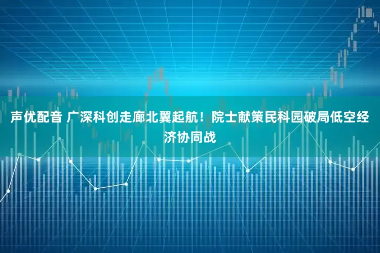 声优配音 广深科创走廊北翼起航！院士献策民科园破局低空经济协同战