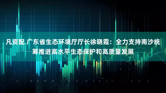 凡资配 广东省生态环境厅厅长徐晓霞：全力支持南沙统筹推进高水平生态保护和高质量发展