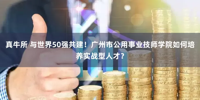 真牛所 与世界50强共建！广州市公用事业技师学院如何培养实战型人才？
