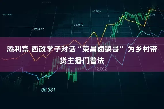 添利富 西政学子对话“荣昌卤鹅哥” 为乡村带货主播们普法