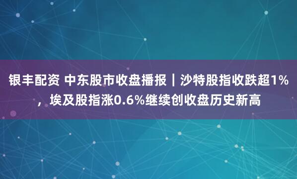银丰配资 中东股市收盘播报｜沙特股指收跌超1%，埃及股指涨0.6%继续创收盘历史新高