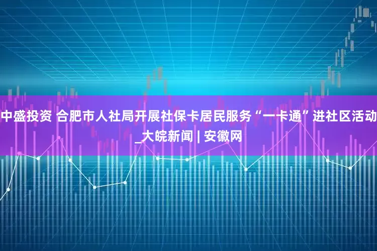 中盛投资 合肥市人社局开展社保卡居民服务“一卡通”进社区活动_大皖新闻 | 安徽网