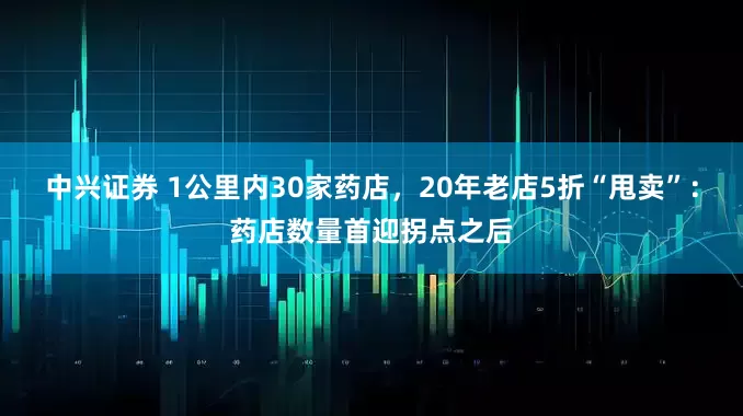 中兴证券 1公里内30家药店，20年老店5折“甩卖”：药店数量首迎拐点之后