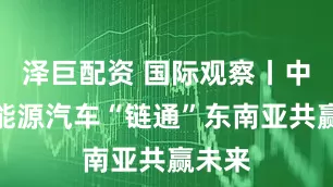 泽巨配资 国际观察丨中国新能源汽车“链通”东南亚共赢未来
