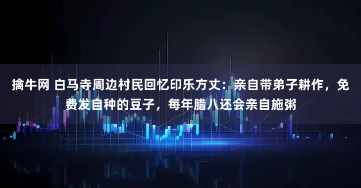 擒牛网 白马寺周边村民回忆印乐方丈：亲自带弟子耕作，免费发自种的豆子，每年腊八还会亲自施粥