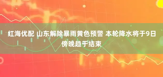 红海优配 山东解除暴雨黄色预警 本轮降水将于9日傍晚趋于结束