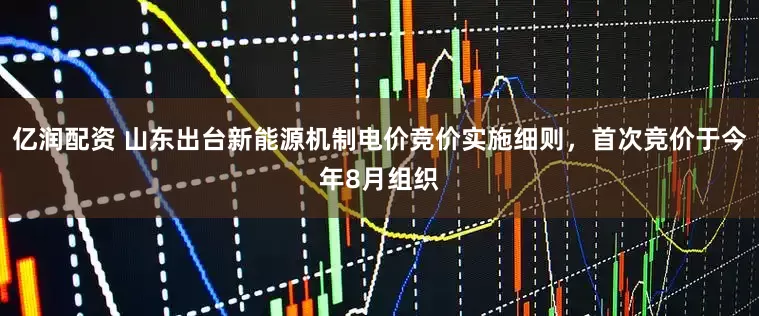 亿润配资 山东出台新能源机制电价竞价实施细则，首次竞价于今年8月组织