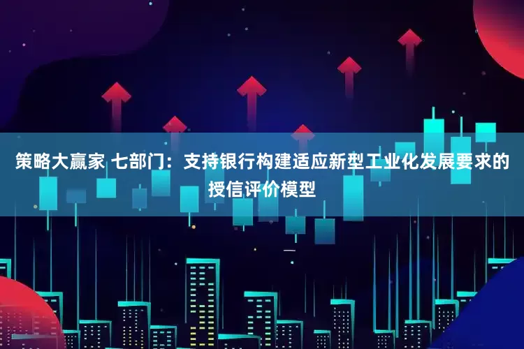 策略大赢家 七部门：支持银行构建适应新型工业化发展要求的授信评价模型