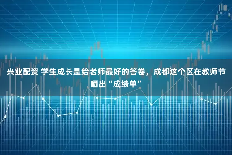 兴业配资 学生成长是给老师最好的答卷，成都这个区在教师节晒出“成绩单”