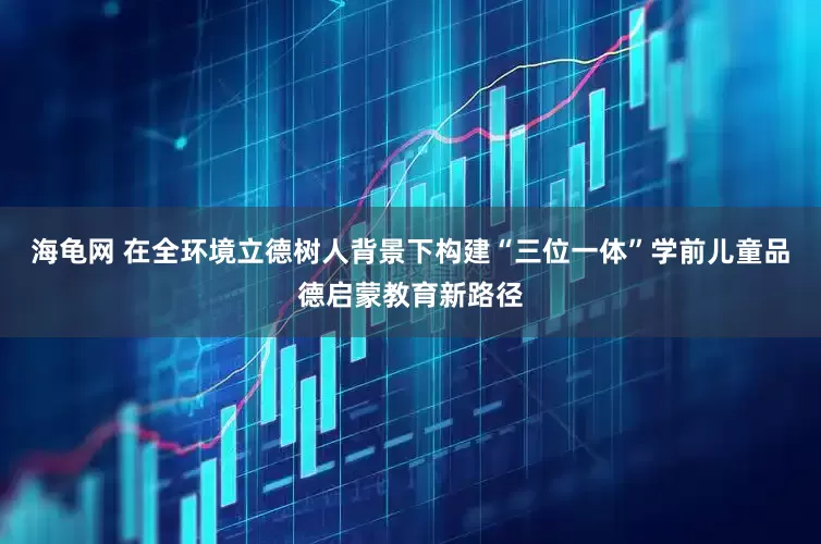 海龟网 在全环境立德树人背景下构建“三位一体”学前儿童品德启蒙教育新路径