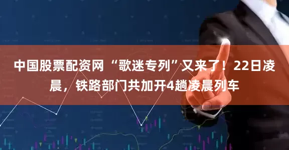 中国股票配资网 “歌迷专列”又来了！22日凌晨，铁路部门共加开4趟凌晨列车