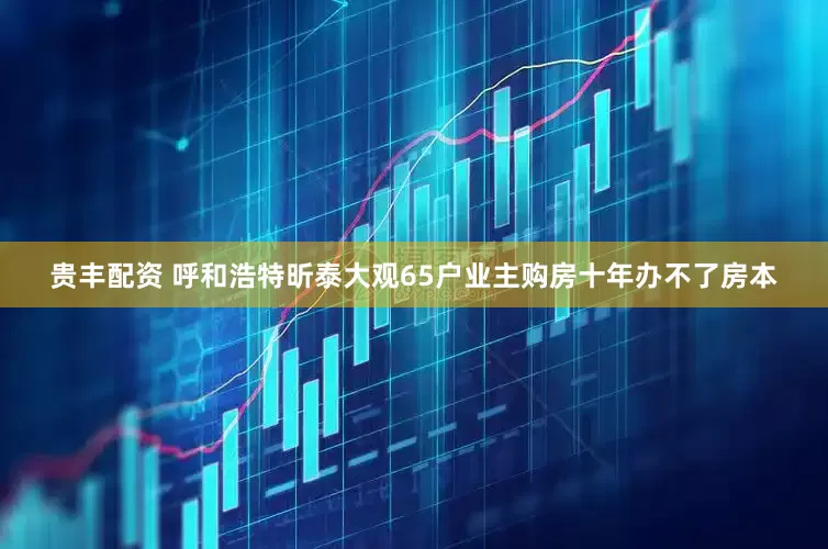贵丰配资 呼和浩特昕泰大观65户业主购房十年办不了房本