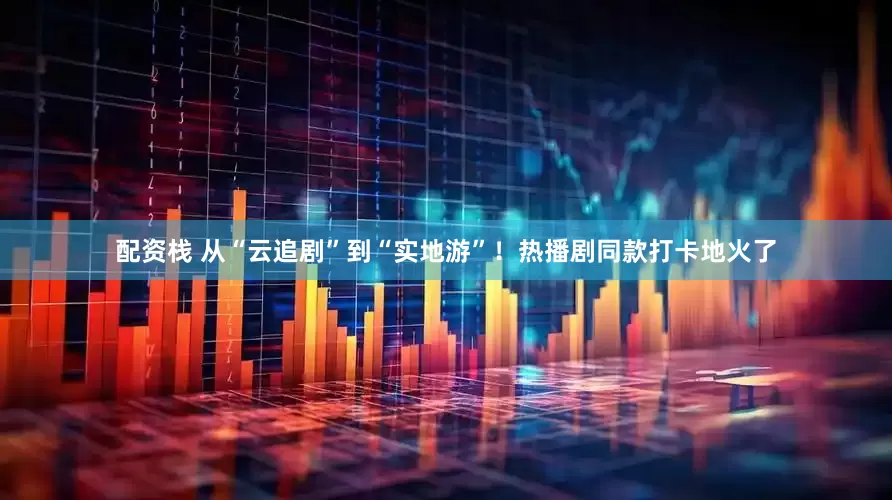 配资栈 从“云追剧”到“实地游”！热播剧同款打卡地火了