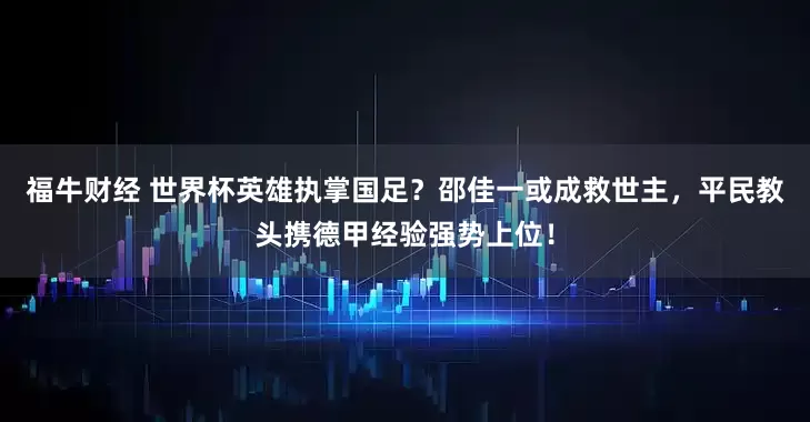 福牛财经 世界杯英雄执掌国足？邵佳一或成救世主，平民教头携德甲经验强势上位！