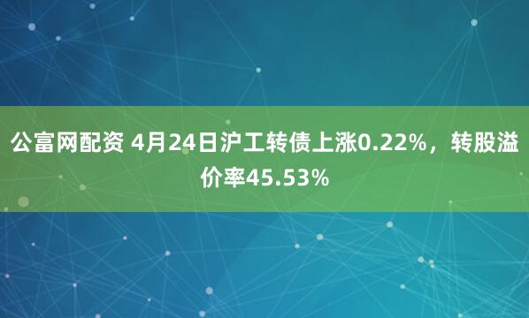 公富网配资 4月24日沪工转债上涨0.22%，转股溢价率45.53%