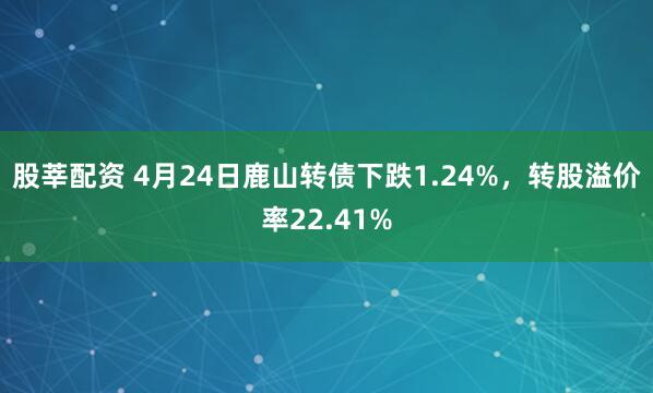 股莘配资 4月24日鹿山转债下跌1.24%，转股溢价率22.41%