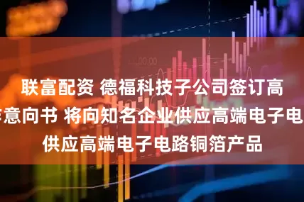 联富配资 德福科技子公司签订高端铜箔合作意向书 将向知名企业供应高端电子电路铜箔产品